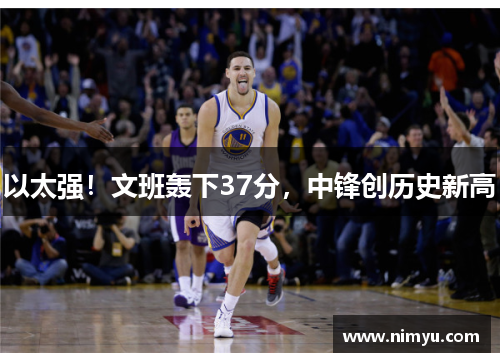 以太强！文班轰下37分，中锋创历史新高